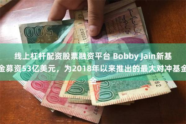 线上杠杆配资股票融资平台 Bobby Jain新基金募资53亿美元，为2018年以来推出的最大对冲基金