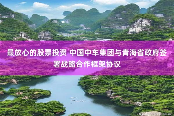 最放心的股票投资 中国中车集团与青海省政府签署战略合作框架协议