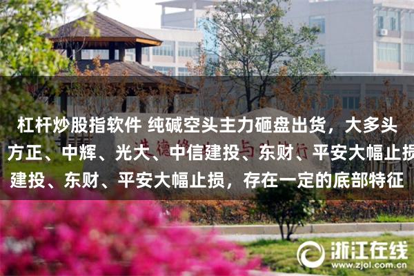 杠杆炒股指软件 纯碱空头主力砸盘出货，大多头徽商连续2日大幅翻空，方正、中辉、光大、中信建投、东财、平安大幅止损，存在一定的底部特征