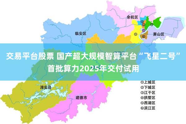 交易平台股票 国产超大规模智算平台“飞星二号”首批算力2025年交付试用