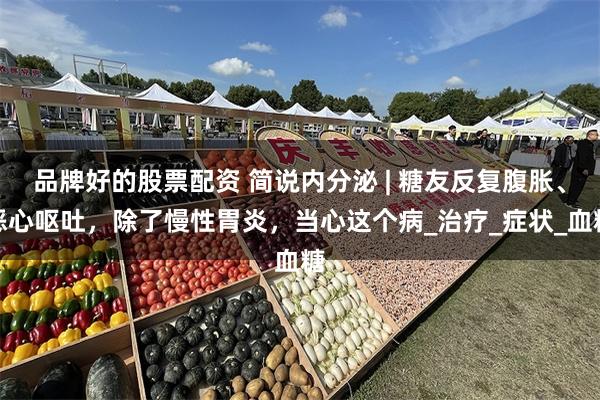 品牌好的股票配资 简说内分泌 | 糖友反复腹胀、恶心呕吐，除了慢性胃炎，当心这个病_治疗_症状_血糖