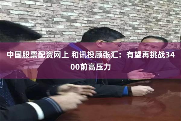 中国股票配资网上 和讯投顾张汇：有望再挑战3400前高压力