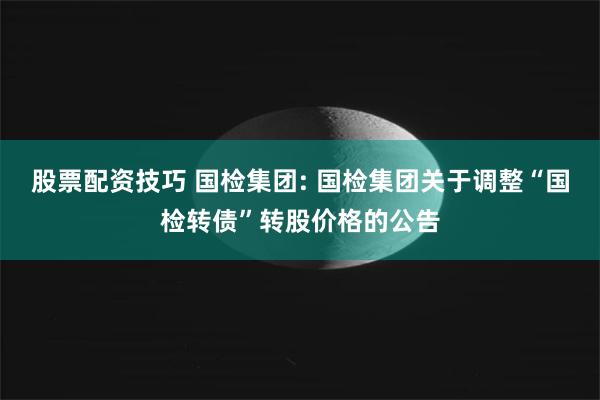 股票配资技巧 国检集团: 国检集团关于调整“国检转债”转股价