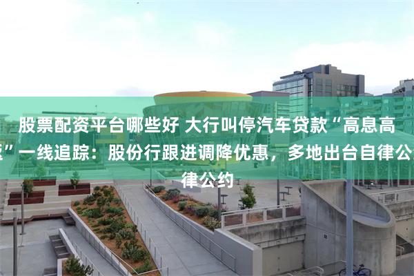 股票配资平台哪些好 大行叫停汽车贷款“高息高返”一线追踪：股