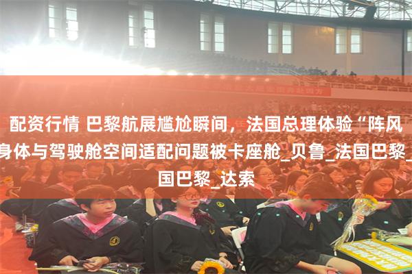 配资行情 巴黎航展尴尬瞬间，法国总理体验“阵风”因身体与驾驶