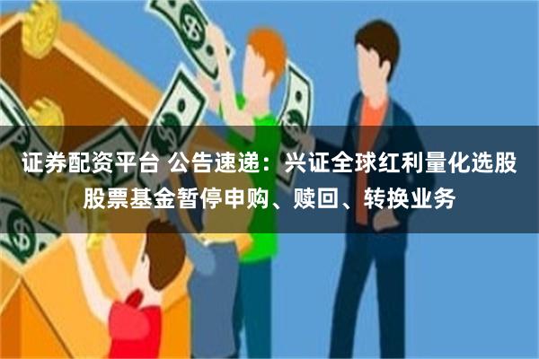 证券配资平台 公告速递：兴证全球红利量化选股股票基金暂停申购