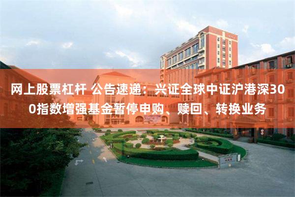 网上股票杠杆 公告速递：兴证全球中证沪港深300指数增强基金
