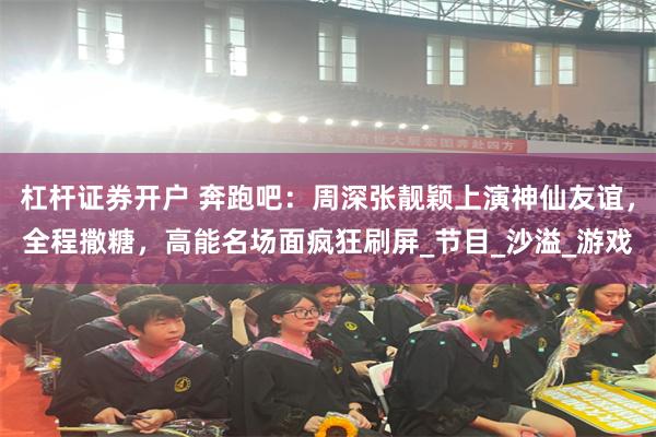 杠杆证券开户 奔跑吧：周深张靓颖上演神仙友谊，全程撒糖，高能